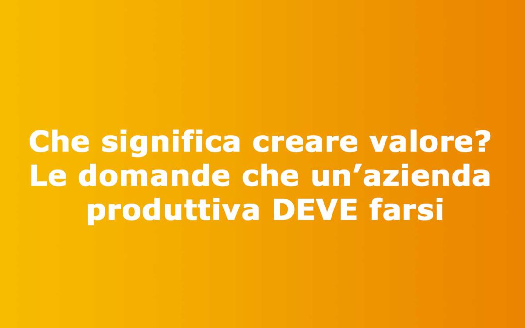 Che significa creare valore? Le domande che un’azienda produttiva DEVE farsi